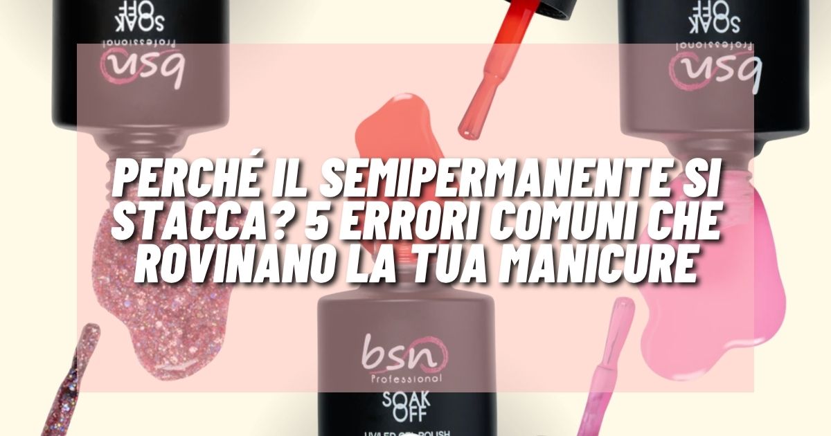 Perché il semipermanente si stacca? 5 errori comuni che rovinano la tua manicure